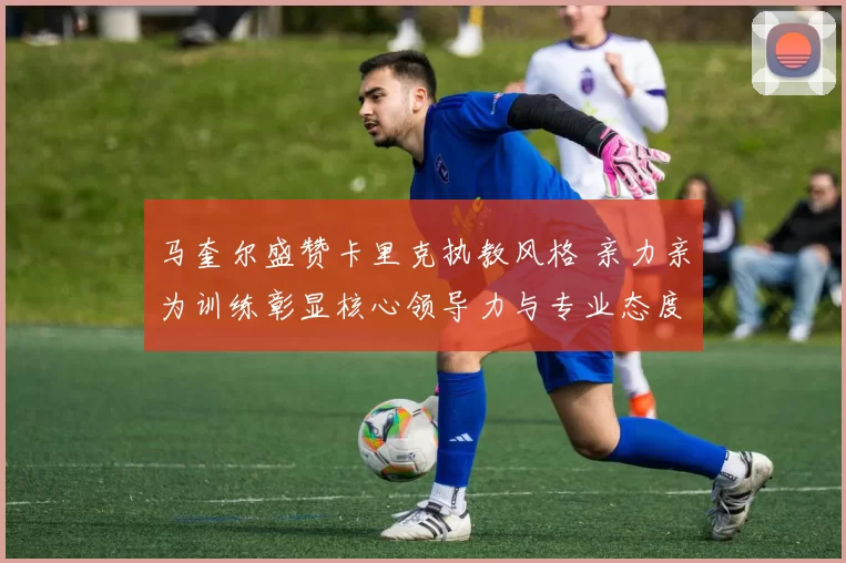 马奎尔盛赞卡里克执教风格 亲力亲为训练彰显核心领导力与专业态度